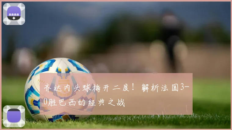齐达内头球梅开二度！解析法国3-0胜巴西的经典之战