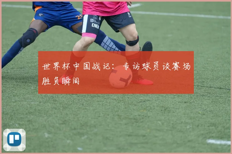 世界杯中国战记：专访球员谈赛场胜负瞬间