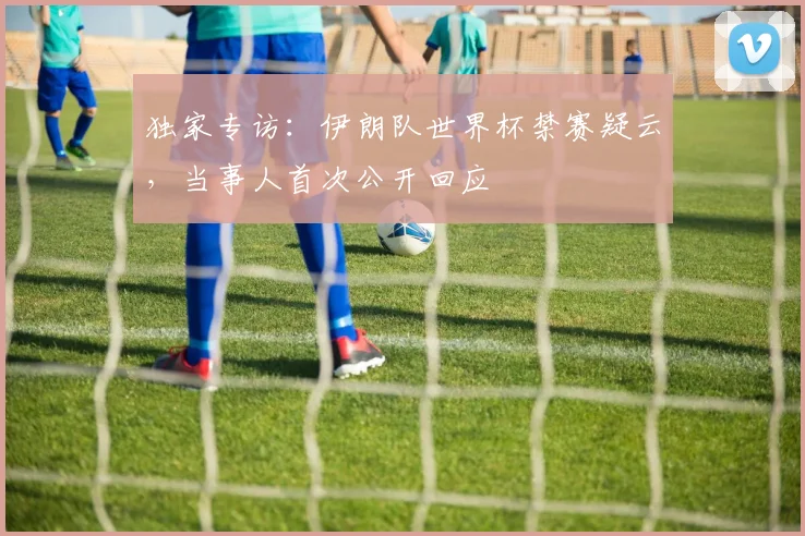 独家专访：伊朗队世界杯禁赛疑云，当事人首次公开回应