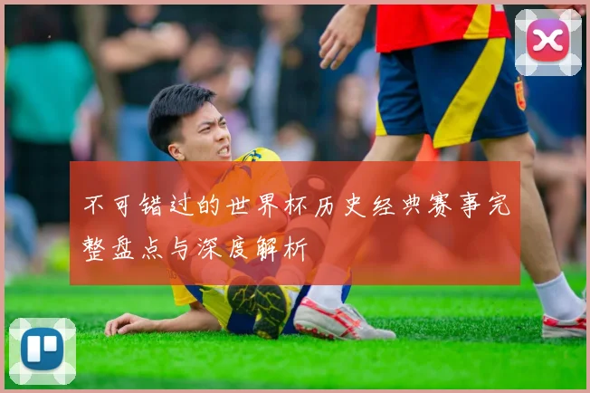 不可错过的世界杯历史经典赛事完整盘点与深度解析