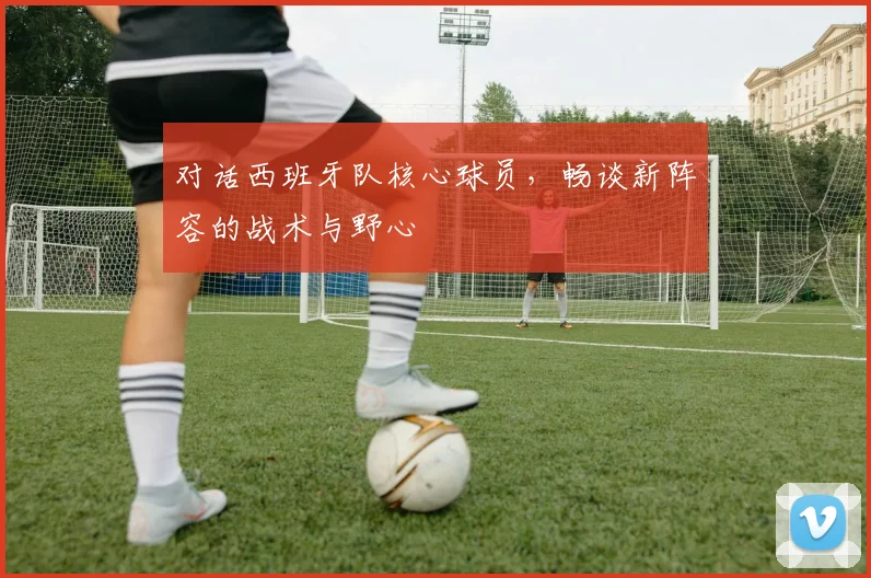 对话西班牙队核心球员，畅谈新阵容的战术与野心